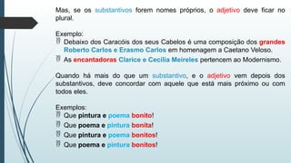 Mas, se os substantivos forem nomes próprios, o adjetivo deve ficar no
plural.
Exemplo:
 Debaixo dos Caracóis dos seus Cabelos é uma composição dos grandes
Roberto Carlos e Erasmo Carlos em homenagem a Caetano Veloso.
 As encantadoras Clarice e Cecília Meireles pertencem ao Modernismo.
Quando há mais do que um substantivo, e o adjetivo vem depois dos
substantivos, deve concordar com aquele que está mais próximo ou com
todos eles.
Exemplos:
 Que pintura e poema bonito!
 Que poema e pintura bonita!
 Que pintura e poema bonitos!
 Que poema e pintura bonitos!
 
