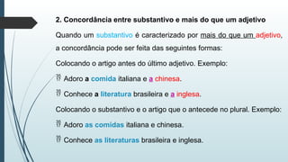 2. Concordância entre substantivo e mais do que um adjetivo
Quando um substantivo é caracterizado por mais do que um adjetivo,
a concordância pode ser feita das seguintes formas:
Colocando o artigo antes do último adjetivo. Exemplo:
 Adoro a comida italiana e a chinesa.
 Conhece a literatura brasileira e a inglesa.
Colocando o substantivo e o artigo que o antecede no plural. Exemplo:
 Adoro as comidas italiana e chinesa.
 Conhece as literaturas brasileira e inglesa.
 