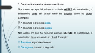 3. Concordância entre números ordinais
Nos casos em que há números ordinais ANTES do substantivo, o
substantivo pode ser usado tanto no singular como no plural.
Exemplos:
 A segunda e a terceira casa.
 A segunda e a terceira casas.
Nos casos em que há números ordinais DEPOIS do substantivo, o
substantivo deve ser usado no plural. Exemplo:
 As casas segunda e terceira.
 Os lugares primeiro e segundo.
 