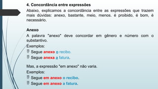 4. Concordância entre expressões
Abaixo, explicamos a concordância entre as expressões que trazem
mais dúvidas: anexo, bastante, meio, menos. é proibido, é bom, é
necessário.
Anexo
A palavra "anexo" deve concordar em gênero e número com o
substantivo.
Exemplos:
 Segue anexo o recibo.
 Segue anexa a fatura.
Mas, a expressão "em anexo" não varia.
Exemplos:
 Segue em anexo o recibo.
 Segue em anexo a fatura.
 