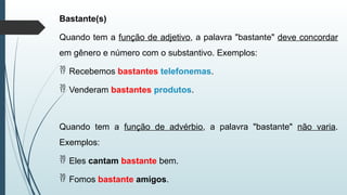 Bastante(s)
Quando tem a função de adjetivo, a palavra "bastante" deve concordar
em gênero e número com o substantivo. Exemplos:
 Recebemos bastantes telefonemas.
 Venderam bastantes produtos.
Quando tem a função de advérbio, a palavra "bastante" não varia.
Exemplos:
 Eles cantam bastante bem.
 Fomos bastante amigos.
 
