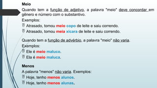 Meio
Quando tem a função de adjetivo, a palavra "meio" deve concordar em
gênero e número com o substantivo.
Exemplos:
 Atrasado, tomou meio copo de leite e saiu correndo.
 Atrasado, tomou meia xícara de leite e saiu correndo.
Quando tem a função de advérbio, a palavra "meio" não varia.
Exemplos:
 Ele é meio maluco.
 Ela é meio maluca.
Menos
A palavra "menos" não varia. Exemplos:
 Hoje, tenho menos alunos.
 Hoje, tenho menos alunas.
 