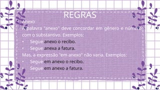 REGRAS
Anexo
A palavra "anexo" deve concordar em gênero e número
com o substantivo. Exemplos:
• Segue anexo o recibo.
• Segue anexa a fatura.
Mas, a expressão "em anexo" não varia. Exemplos:
• Segue em anexo o recibo.
• Segue em anexo a fatura.
 