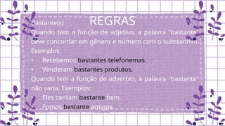 REGRAS
Bastante(s)
Quando tem a função de adjetivo, a palavra "bastante"
deve concordar em gênero e número com o substantivo.
Exemplos:
• Recebemos bastantes telefonemas.
• Venderam bastantes produtos.
Quando tem a função de advérbio, a palavra "bastante"
não varia. Exemplos:
• Eles cantam bastante bem.
• Fomos bastante amigos.
 
