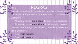 REGRAS
Meio
Quando tem a função de adjetivo, a palavra "meio" deve
concordar em gênero e número com o substantivo.
Exemplos:
• Atrasado, tomou meio copo de leite e saiu correndo.
• Atrasado, tomou meia xícara de leite e saiu correndo.
Quando tem a função de advérbio, a palavra "meio" não
varia. Exemplos:
• Ele é meio maluco.
• Ela é meio maluca.
 