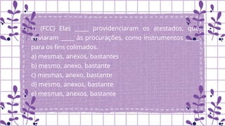 1. (FCC) Elas _____ providenciaram os atestados, que
enviaram _____ às procurações, como instrumentos _____
para os fins colimados.
a) mesmas, anexos, bastantes
b) mesmo, anexo, bastante
c) mesmas, anexo, bastante
d) mesmo, anexos, bastante
e) mesmas, anexos, bastante
.
 