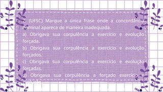 2. (UFSC) Marque a única frase onde a concordância
nominal aparece de maneira inadequada.
a) Obrigava sua corpulência a exercício e evolução
forçada.
b) Obrigava sua corpulência a exercício e evolução
forçados.
c) Obrigava sua corpulência a exercício e evolução
forçadas.
d) Obrigava sua corpulência a forçado exercício e
evolução.
e) Obrigava sua corpulência a forçada evolução e
 