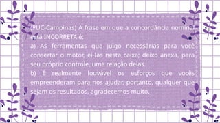 (PUC-Campinas) A frase em que a concordância nominal
está INCORRETA é:
a) As ferramentas que julgo necessárias para você
consertar o motor, ei-Ias nesta caixa; deixo anexa, para
seu próprio controle, uma relação delas.
b) É realmente louvável os esforços que vocês
empreenderam para nos ajudar, portanto, qualquer que
sejam os resultados, agradecemos muito.
.
 