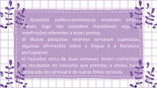 c) Questões político-econômicas envolvem amplo
debate, logo não considere inaceitáveis algumas
indefinições referentes a esses pontos.
d) Muitas pesquisas recentes tornaram superadas
algumas afirmações sobre a língua e a literatura
portuguesas.
e) Passadas cerca de duas semanas, foram conhecidos
os resultados do concurso que premiou o artista mais
destacado do carnaval e de outras folias cariocas.
.
 
