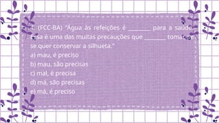 4. (FCC-BA) "Água às refeições é ________ para a saúde.
Essa é uma das muitas precauções que ________ tomar, se
se quer conservar a silhueta."
a) mau, é preciso
b) mau, são precisas
c) mal, é precisa
d) má, são precisas
e) má, é preciso
.
 