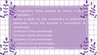 5. (Cesgranrio) “Noites pesadas de cheiros e calores
amontoados…”
Aponte a opção em que, substituídos os substantivos
destacados acima, fica incorreta a concordância de
“amontoado”.
a) odores e brisas amontoadas
b) brisas e odores amontoadas
c) nuvens e brisas amontoadas
d) nuvens e morros amontoados
e) morros e nuvens amontoados
.
 