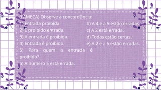 (FAMECA) Observe a concordância:
1) Entrada proibida.
2) É proibido entrada.
3) A entrada é proibida.
4) Entrada é proibido.
5) Para quem a entrada é
proibido?
a) A número 5 está errada.
.
b) A 4 e a 5 estão erradas.
c) A 2 está errada.
d) Todas estão certas.
e) A 2 e a 5 estão erradas.
 