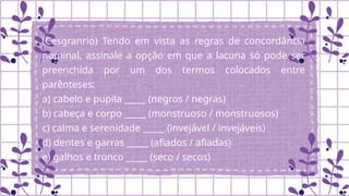 (Cesgranrio) Tendo em vista as regras de concordância
nominal, assinale a opção em que a lacuna só pode ser
preenchida por um dos termos colocados entre
parênteses:
a) cabelo e pupila _____ (negros / negras)
b) cabeça e corpo _____ (monstruoso / monstruosos)
c) calma e serenidade _____ (invejável / invejáveis)
d) dentes e garras _____ (afiados / afiadas)
e) galhos e tronco _____ (seco / secos)
 