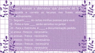 (Ibmec) Assinale a alternativa que preenche de forma
adequada e correta as lacunas nas frases abaixo,
respectivamente.
I - Seguem _____ às cartas minhas poesias para você.
II - Polvo e lula _____ serão servidos no jantar.
III - Para a matrícula, é _____ a documentação pedida.
a) anexa - frescos - necessária
b) anexas - fresca - necessária
c) anexos - frescos - necessários
d) anexas - frescas - necessária
e) anexas - fresco - necessária
 