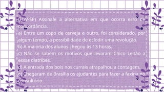 (FGV-SP) Assinale a alternativa em que ocorra erro de
concordância.
a) Entre um copo de cerveja e outro, foi considerado, por
algum tempo, a possibilidade de eclodir uma revolução.
b) A maioria dos alunos chegou às 13 horas.
c) Não se sabem os motivos que levaram Chico Leitão a
essas diatribes.
d) A entrada dos bois nos currais atrapalhou a contagem.
e) Chegaram de Brasília os ajudantes para fazer a faxina no
consultório.
 