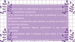 (UnB) Em todas as alternativas a concordância nominal fez-
se corretamente, exceto em:
a) Eu observava no velho guerreiro o destemor e a força
quase lendários.
b) Estavam emudecidos, para sempre, as almas, as vozes e
os risos dos homens.
c) Aquelas mesmas figuras pareceram a nós meio
estranhas.
d) O presidente quer o decreto o mais breve e incisivo
possíveis.
 