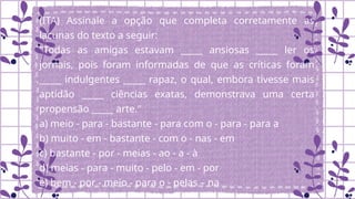 (ITA) Assinale a opção que completa corretamente as
lacunas do texto a seguir:
"Todas as amigas estavam _____ ansiosas _____ ler os
jornais, pois foram informadas de que as críticas foram
_____ indulgentes _____ rapaz, o qual, embora tivesse mais
aptidão _____ ciências exatas, demonstrava uma certa
propensão _____ arte."
a) meio - para - bastante - para com o - para - para a
b) muito - em - bastante - com o - nas - em
c) bastante - por - meias - ao - a - à
d) meias - para - muito - pelo - em - por
e) bem - por - meio - para o - pelas – na
 
