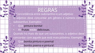REGRAS
1. Concordância entre substantivo e um adjetivo
O adjetivo deve concordar em gênero e número com o
substantivo. Exemplos:
• Que pintura bonita!
• As frutas estão deliciosas.
Quando há mais do que um substantivo, o adjetivo deve
concordar com aquele que está mais próximo. Exemplo:
• Que bonita pintura e poema!
• Que bonito poema e pintura!
 