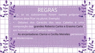 REGRAS
Mas, se os substantivos forem nomes próprios, o
adjetivo deve ficar no plural. Exemplo:
• Debaixo dos Caracóis dos seus Cabelos é uma
composição dos grandes Roberto Carlos e Erasmo Carlos
em homenagem a Caetano Veloso.
• As encantadoras Clarice e Cecília Meireles pertencem
ao Modernismo.
 