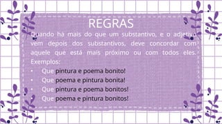 REGRAS
Quando há mais do que um substantivo, e o adjetivo
vem depois dos substantivos, deve concordar com
aquele que está mais próximo ou com todos eles.
Exemplos:
• Que pintura e poema bonito!
• Que poema e pintura bonita!
• Que pintura e poema bonitos!
• Que poema e pintura bonitos!
 