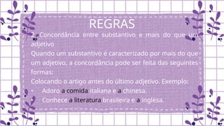 REGRAS
2. Concordância entre substantivo e mais do que um
adjetivo
Quando um substantivo é caracterizado por mais do que
um adjetivo, a concordância pode ser feita das seguintes
formas:
Colocando o artigo antes do último adjetivo. Exemplo:
• Adoro a comida italiana e a chinesa.
• Conhece a literatura brasileira e a inglesa.
 
