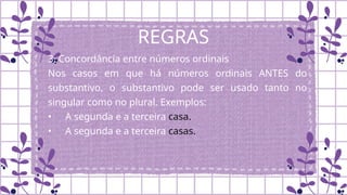 REGRAS
3. Concordância entre números ordinais
Nos casos em que há números ordinais ANTES do
substantivo, o substantivo pode ser usado tanto no
singular como no plural. Exemplos:
• A segunda e a terceira casa.
• A segunda e a terceira casas.
 