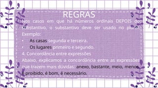 REGRAS
Nos casos em que há números ordinais DEPOIS do
substantivo, o substantivo deve ser usado no plural.
Exemplo:
• As casas segunda e terceira.
• Os lugares primeiro e segundo.
4. Concordância entre expressões
Abaixo, explicamos a concordância entre as expressões
que trazem mais dúvidas: anexo, bastante, meio, menos.
é proibido, é bom, é necessário.
 