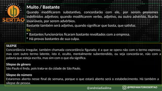 Muito / Bastante
Quando modificarem substantivo, concordarão com ele, por serem pronomes
indefinidos adjetivos; quando modificarem verbo, adjetivo, ou outro advérbio, ficarão
invariáveis, por serem advérbios.
Bastante também será adjetivo, quando significar que basta, que satisfaz.
Ex.
• Bastantes funcionários ficaram bastante revoltados com a empresa.
• Há provas bastantes de sua culpa.
SILEPSE
Concordância irregular, também chamada concordância figurada; é a que se opera não com o termo expresso,
mas com outro termo latente, isto é, oculto, mentalmente subentendido, ou seja concorda-se, não com a
palavra que esteja escrita, mas sim com o que ela significa.
Silepse de gênero
São Paulo é linda, pois trata-se da cidade de São Paulo.
Silepse de número
Estaremos aberto nesse final de semana, porque o que estará aberto será o estabelecimento. Há também a
silepse de pessoa.
@andreiadiaslima
 