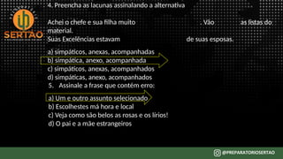 4. Preencha as lacunas assinalando a alternativa
Achei o chefe e sua filha muito . Vão as listas do
material.
Suas Excelências estavam de suas esposas.
a) simpáticos, anexas, acompanhadas
b) simpática, anexo, acompanhada
c) simpáticos, anexas, acompanhados
d) simpáticas, anexo, acompanhados
5. Assinale a frase que contém erro:
a) Um e outro assunto selecionado
b) Escolhestes má hora e local
c) Veja como são belos as rosas e os lírios!
d) O pai e a mãe estrangeiros
 