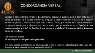CONCORDÂNCIA VERBAL
Estudar a concordância verbal é, basicamente, estudar o sujeito, pois é com este que o
verbo concorda. Se o sujeito estiver no singular, o verbo também o estará; se o sujeito
estiver no plural, o mesmo acontece com o verbo. Então, para saber se o verbo deve ficar
no singular ou no plural, deve-se procurar o sujeito, perguntando ao verbo Que(m) é que
pratica ou sofre a ação? ou Que(m) é que possui a qualidade? A resposta indicará como o
verbo deverá ficar.
Por exemplo, a frase
As instalações da empresa são precárias.
Tem como sujeito As instalações da empresa, cujo núcleo é a palavra instalações, pois elas é que são
precárias, e não a empresa; por isso o verbo fica no plural.
 