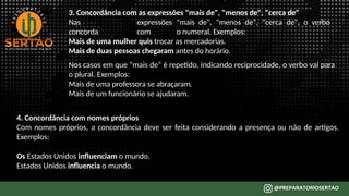 3. Concordância com as expressões "mais de", "menos de", "cerca de"
Nas expressões "mais de", "menos de", "cerca de", o verbo
concorda com o numeral. Exemplos:
Mais de uma mulher quis trocar as mercadorias.
Mais de duas pessoas chegaram antes do horário.
Nos casos em que “mais de” é repetido, indicando reciprocidade, o verbo vai para
o plural. Exemplos:
Mais de uma professora se abraçaram.
Mais de um funcionário se ajudaram.
4. Concordância com nomes próprios
Com nomes próprios, a concordância deve ser feita considerando a presença ou não de artigos.
Exemplos:
Os Estados Unidos influenciam o mundo.
Estados Unidos influencia o mundo.
 