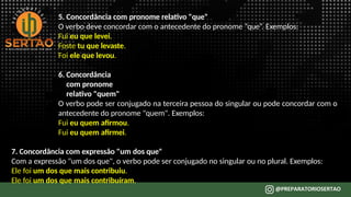 5. Concordância com pronome relativo "que"
O verbo deve concordar com o antecedente do pronome “que”. Exemplos:
Fui eu que levei.
Foste tu que levaste.
Foi ele que levou.
6. Concordância
com pronome
relativo "quem"
O verbo pode ser conjugado na terceira pessoa do singular ou pode concordar com o
antecedente do pronome "quem". Exemplos:
Fui eu quem afirmou.
Fui eu quem afirmei.
7. Concordância com expressão "um dos que"
Com a expressão "um dos que", o verbo pode ser conjugado no singular ou no plural. Exemplos:
Ele foi um dos que mais contribuiu.
Ele foi um dos que mais contribuíram.
 