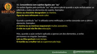 11. Concordância com sujeitos ligados por "ou"
Os verbos ligados pela partícula "ou" vão para o plural quando a ação verbal estiver se
referindo a todos os elementos do sujeito. Exemplos:
Doces ou chocolate desagradam ao menino.
Água ou suco refrescam neste calor.
Quando a partícula “ou” é utilizada como retificação, o verbo concorda com o último
elemento. Exemplos:
A menina ou as meninas esqueceram muitos acessórios.
A mãe ou o pai não lhe deu educação.
Mas, quando a ação verbal é aplicada a apenas um dos elementos, o verbo
permanece no singular. Exemplos:
Laís ou Elisa ganhará mais tempo.
O marido ou a mulher vai ao supermercado hoje.
@andreiadiaslima
 