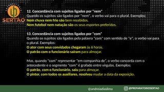 12. Concordância com sujeitos ligados por "nem"
Quando os sujeitos são ligados por "nem", o verbo vai para o plural. Exemplos:
Nem chuva nem frio são bem recebidos.
Nem futebol nem natação são os seus esportes preferidos.
13. Concordância com sujeitos ligados por "com"
Quando os sujeitos são ligados pela palavra "com" com sentido de "e", o verbo vai para
o plural. Exemplos:
O ator com seus convidados chegaram às 6 horas.
O patrão com o funcionário saíram para almoçar.
Mas, quando "com" representar “em companhia de”, o verbo concorda com o
antecedente e o segmento "com" é grafado entre vírgulas. Exemplos:
O patrão, com o funcionário, saiu para almoçar.
O pintor, com todos os auxiliares, resolveu mudar a data da exposição.
@andreiadiaslima
 