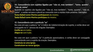 14. Concordância com sujeitos ligados por "não só, mas também", "tanto, quanto",
"não só, como"
Quando os sujeitos são ligados por "não só, mas também", "tanto, quanto", "não só,
como", o verbo vai para o plural ou concorda com o núcleo mais próximo. Exemplos:
Tanto Rafael como Marina participaram da mostra.
Tanto Rafael como Marina participou da mostra.
15. Concordância com a partícula "se"
No caso em que a palavra "se" é índice de indeterminação do sujeito, o verbo deve ser
conjugado na 3.ª pessoa do singular. Exemplos:
Confia-se em todos.
Alegra-se com tudo.
No caso em que a palavra "se" é partícula apassivadora, o verbo deve ser conjugado
concordando com o sujeito da oração. Exemplos:
Construiu-se uma igreja.
Construíram-se novas igrejas.
@andreiadiaslima
 