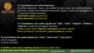 16. Concordância com verbos impessoais
Os verbos impessoais - haver, com sentido de existir, fazer, com sentido de tempo
decorrido, e verbos que manifestam fenômenos naturais - sempre são conjugados na
3.ª pessoa do singular. Exemplos:
Havia muitos copos naquela mesa.
Houve dois meses sem mudanças.
17. Concordância com sujeito seguido por "tudo", "nada", "ninguém", "nenhum",
"cada um“, o verbo fica no singular. Exemplos:
Amélia, Camila, Pedro, ninguém o convenceu de mudar a opinião.
Diretor, professores e funcionários, cada um pensa de um jeito.
18. Concordância com sujeitos ligados por "como", "assim como", "bem como"o
verbo é conjugado
no plural. Exemplos:
O trabalho, assim como a confiança, fizeram dela uma mulher forte.
O atleta, bem como o treinador, foram homenageados. @andreiadiaslima
 