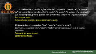 19.Concordância com locuções "é muito", "é pouco", "é mais de", "é menos
de" Na concordância com locuções "é muito", "é pouco", "é mais de", "é menos de",
que indicam preço, peso e quantidade, o verbo fica sempre no singular. Exemplos:
Três vezes é muito.
Dois quilos de laranja é pouco para fazer o suco.
20. Concordância com verbos "dar", "soar" e "bater" + hora(s)
Com horas, os verbos "dar", "soar" e "bater" sempre concordam com o sujeito.
Exemplos:
Deu uma hora que espero.
Soaram duas horas.
@andreiadiaslima
 