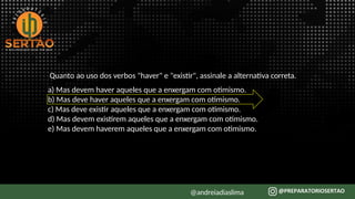 Quanto ao uso dos verbos "haver" e "existir", assinale a alternativa correta.
a) Mas devem haver aqueles que a enxergam com otimismo.
b) Mas deve haver aqueles que a enxergam com otimismo.
c) Mas deve existir aqueles que a enxergam com otimismo.
d) Mas devem existirem aqueles que a enxergam com otimismo.
e) Mas devem haverem aqueles que a enxergam com otimismo.
@andreiadiaslima
 