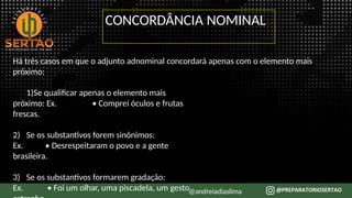 Há três casos em que o adjunto adnominal concordará apenas com o elemento mais
próximo:
1)Se qualificar apenas o elemento mais
próximo: Ex. • Comprei óculos e frutas
frescas.
2) Se os substantivos forem sinônimos:
Ex. • Desrespeitaram o povo e a gente
brasileira.
3) Se os substantivos formarem gradação:
Ex. • Foi um olhar, uma piscadela, um gesto@andreiadiaslima
CONCORDÂNCIA NOMINAL
 