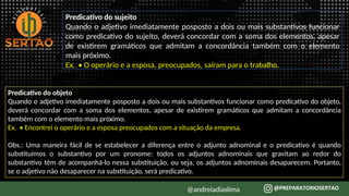 Predicativo do sujeito
Quando o adjetivo imediatamente posposto a dois ou mais substantivos funcionar
como predicativo do sujeito, deverá concordar com a soma dos elementos, apesar
de existirem gramáticos que admitam a concordância também com o elemento
mais próximo.
Ex. • O operário e a esposa, preocupados, saíram para o trabalho.
Predicativo do objeto
Quando o adjetivo imediatamente posposto a dois ou mais substantivos funcionar como predicativo do objeto,
deverá concordar com a soma dos elementos, apesar de existirem gramáticos que admitam a concordância
também com o elemento mais próximo.
Ex. • Encontrei o operário e a esposa preocupados com a situação da empresa.
Obs.: Uma maneira fácil de se estabelecer a diferença entre o adjunto adnominal e o predicativo é quando
substituímos o substantivo por um pronome: todos os adjuntos adnominais que gravitam ao redor do
substantivo têm de acompanhá-lo nessa substituição, ou seja, os adjuntos adnominais desaparecem. Portanto,
se o adjetivo não desaparecer na substituição, será predicativo.
@andreiadiaslima
 