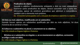 Predicativo do objeto
Quando o adjetivo imediatamente anteposto a dois ou mais substantivos
funcionar como predicativo do objeto, deverá concordar com a soma dos
elementos, apesar de existirem gramáticos que admitam a concordância
também com o elemento mais próximo.
Ex. • Encontrei preocupados com a situação da empresa o operário e a esposa.
03) Dois ou mais adjetivos, modificando um só substantivo
Quando houver apenas um substantivo qualificado por dois ou mais adjetivos, há duas
maneiras de se construir a frase:
A) Coloca-se o substantivo no plural, e enumeram-se os adjetivos.
Ex. • Ele estuda as línguas inglesa e francesa.
B)Coloca-se o substantivo no singular, e, ao se enumerarem os adjetivos, acrescenta-
se artigo a cada um deles.
Ex. • Ele estuda a língua inglesa e a francesa.
@andreiadiaslima
 