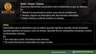 Quite / Anexo / Incluso
Esses três elementos concordam com o substantivo a que se referem.
Ex.
• Deixarei as promissórias quites, para não ter problemas.
• Anexas, seguem as fotocópias dos documentos solicitados.
• Estão inclusos o café da manhã e o almoço.
Meio
Concordará com o elemento a que se referir, quando significar metade; ficará invariável,
quando significar um pouco, mais ou menos. Quando formar substantivo composto, ambos
os elementos variarão.
Ex.
• Era meio-dia e meia. Ela estava meio nervosa.
• Os meios-fios foram construídos em lugar errado.
@andreiadiaslima
 