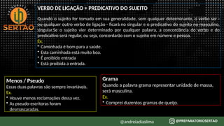 VERBO DE LIGAÇÃO + PREDICATIVO DO SUJEITO
@andreiadiaslima
Quando o sujeito for tomado em sua generalidade, sem qualquer determinante, o verbo ser -
ou qualquer outro verbo de ligação - ficará no singular e o predicativo do sujeito no masculino,
singular.Se o sujeito vier determinado por qualquer palavra, a concordância do verbo e do
predicativo será regular, ou seja, concordarão com o sujeito em número e pessoa.
Ex.
• Caminhada é bom para a saúde.
• Esta caminhada está muito boa.
• É proibido entrada
• Está proibida a entrada.
Menos / Pseudo
Essas duas palavras são sempre invariáveis.
Ex.
• Houve menos reclamações dessa vez.
• As pseudo-escritoras foram
desmascaradas.
Grama
Quando a palavra grama representar unidade de massa,
será masculina.
Ex.
• Comprei duzentos gramas de queijo.
 