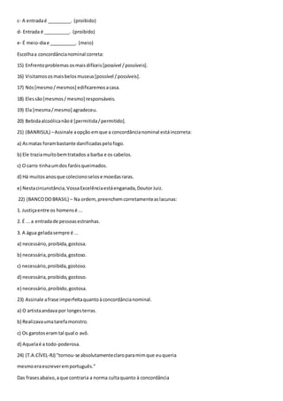c- A entradaé _________. (proibido)
d- Entrada é __________. (proibido)
e- É meio-diae __________. (meio)
Escolhaa concordâncianominal correta:
15) Enfrentoproblemas osmaisdifíceis[possível /possíveis].
16) Visitamososmaisbelosmuseus[possível /possíveis].
17) Nós[mesmo/mesmos] edificaremosacasa.
18) Elessão[mesmos/mesmo] responsáveis.
19) Ela [mesma/mesmo] agradeceu.
20) Bebidaalcoólicanãoé [permitida/permitido].
21) (BANRISUL) –Assinale aopção emque a concordâncianominal estáincorreta:
a) Asmatas forambastante danificadaspelofogo.
b) Ele traziamuitobemtratados a barba e os cabelos.
c) O carro tinhaumdos faróisqueimados.
d) Há muitosanosque colecionoselose moedasraras.
e) Nestacircunstância,VossaExcelênciaestáenganada,DoutorJuiz.
22) (BANCODOBRASIL) – Na ordem,preenchemcorretamenteaslacunas:
1. Justiçaentre os homensé ...
2. É ...a entradade pessoasestranhas.
3. A água geladasempre é ...
a) necessário,proibida,gostosa.
b) necessária,proibida,gostoso.
c) necessário,proibida,gostoso.
d) necessária,proibido,gostoso.
e) necessário,proibido,gostosa.
23) Assinale afrase imperfeitaquantoàconcordâncianominal.
a) O artistaandava por longesterras.
b) Realizavaumatarefamonstro.
c) Os garotoseram tal qual o avô.
d) Aquelaé a todo-poderosa.
24) (T.A.CÍVEL-RJ) "tornou-se absolutamenteclaroparamimque euqueria
mesmoeraescreveremportuguês."
Das frasesabaixo,aque contraria a norma cultaquanto à concordância
 