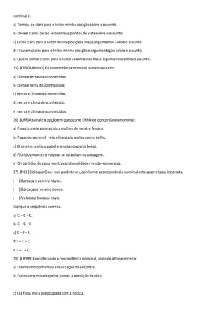 nominal é:
a) Tornou-se clarapara o leitorminhaposiçãosobre oassunto.
b) Deixei clarosparao leitormeuspontosde vistasobre oassunto.
c) Ficouclara para o leitorminhaposiçãoe meusargumentossobre oassunto.
d) Ficaram claras para o leitorminhaposiçãoe argumentaçãosobre oassunto.
e) Querotornar claros para o leitorseremestesmeusargumentossobre oassunto.
25) (CESGRANRIO) Háconcordância nominal inadequadaem:
a) climae terras desconhecidas;
b) climae terra desconhecidos;
c) terras e climadesconhecidas;
d) terras e climadesconhecido;
e) terras e climadesconhecidos.
26) (UFF) Assinale aopçãoemque ocorre ERRO de concordâncianominal:
a) Pareciameioaborrecidaamulherde mestre Amaro.
b) Pagandocem mil‑réis,ele estariaquitescomo velho.
c) O seleirosentiuopapel e a notanovosno bolso.
d) Floridosmontese várzeasse sucediamnapaisagem.
e) Os partidosde cana mostravam tonalidadesverde--esmeralda.
27) (NCE) Coloque CouI nosparênteses,conforme aconcordâncianominal estejacorretaouincorreta.
( ) Barcaça e veleironovos.
( ) Barcaças e veleironovos.
( ) Veleiroe barcaça novo.
Marque a seqüênciacorreta.
a) C – C – C.
b) C – C – I.
c) C – I – I.
d) I – C – C.
e) I – I – C.
28) (UFSM) Considerandoaconcordâncianominal,assinale afrase correta:
a) Ela mesmoconfirmouarealizaçãodoencontro.
b) Foi muitocriticadopelosjornaisareediçãodaobra.
c) Ela ficoumeiapreocupadacoma notícia.
 