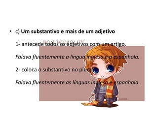 • c) Um substantivo e mais de um adjetivo
1- antecede todos os adjetivos com um artigo.
Falava fluentemente a língua inglesa e a espanhola.
2- coloca o substantivo no plural.
Falava fluentemente as línguas inglesa e espanhola.

 