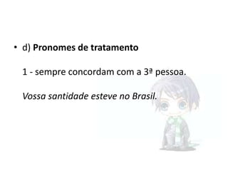 • d) Pronomes de tratamento
1 - sempre concordam com a 3ª pessoa.

Vossa santidade esteve no Brasil.

 