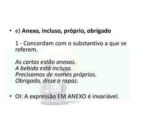 • e) Anexo, incluso, próprio, obrigado
1 - Concordam com o substantivo a que se
referem.
As cartas estão anexas.
A bebida está inclusa.
Precisamos de nomes próprios.
Obrigado, disse o rapaz.
• OI: A expressão EM ANEXO é invariável.

 
