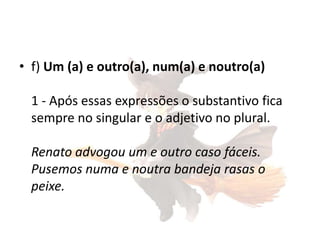 • f) Um (a) e outro(a), num(a) e noutro(a)
1 - Após essas expressões o substantivo fica
sempre no singular e o adjetivo no plural.
Renato advogou um e outro caso fáceis.
Pusemos numa e noutra bandeja rasas o
peixe.

 