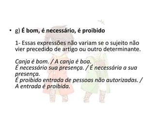 • g) É bom, é necessário, é proibido
1- Essas expressões não variam se o sujeito não
vier precedido de artigo ou outro determinante.
Canja é bom. / A canja é boa.
É necessário sua presença. / É necessária a sua
presença.
É proibido entrada de pessoas não autorizadas. /
A entrada é proibida.

 